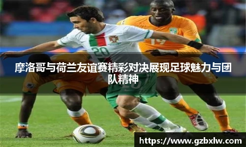 摩洛哥与荷兰友谊赛精彩对决展现足球魅力与团队精神