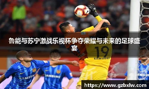 鲁能与苏宁激战乐视杯争夺荣耀与未来的足球盛宴