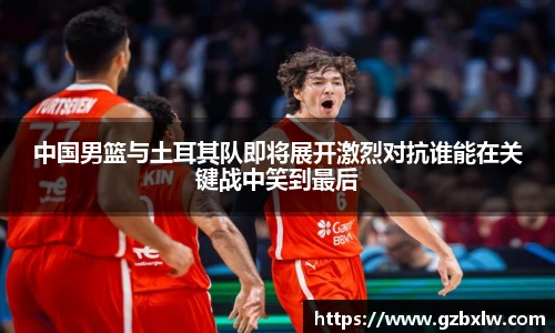 中国男篮与土耳其队即将展开激烈对抗谁能在关键战中笑到最后
